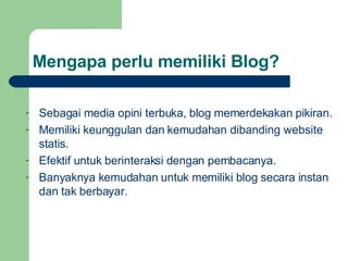 Mengapa perlu memiliki Blog? Sebagai media opini terbuka, blog memerdekakan pikiran. Memiliki keunggulan dan kemudahan dibanding website statis. Efektif untuk berinteraksi dengan pembacanya. Banyaknya kemudahan untuk memiliki blog secara instan dan tak berbayar. 