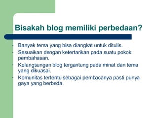 Bisakah blog memiliki perbedaan? Banyak tema yang bisa diangkat untuk ditulis. Sesuaikan dengan ketertarikan pada suatu pokok pembahasan. Kelangsungan blog tergantung pada minat dan tema yang dikuasai. Komunitas tertentu sebagai pembacanya pasti punya gaya yang berbeda. 
