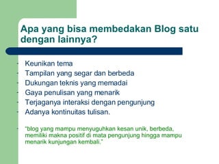 Apa yang bisa membedakan Blog satu dengan lainnya? Keunikan tema Tampilan yang segar dan berbeda Dukungan teknis yang memadai Gaya penulisan yang menarik Terjaganya interaksi dengan pengunjung Adanya kontinuitas tulisan. “ blog yang mampu menyuguhkan kesan unik, berbeda, memiliki makna positif di mata pengunjung hingga mampu menarik kunjungan kembali.” 