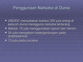 Penggunaan Narkoba di Dunia


 UNODC menyatakan bahwa 200 juta orang di
  seluruh dunia mengguna narkoba terlarang
 Sekitar 15 juta menggunakan opium dan heroin
 34 juta mengalami ketergantungan pada
  amphetamine
 15 juta pada cocaine
 