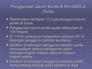 Penggunaan Jarum Suntik & HIV/AIDS di
                   Dunia
 Diperkirakan terdapat 13.2 juta pengguna jarum
    suntik di dunia.
   Penggunaan jarum suntik sudah dilaporkan di
    134 negara
   Di 114 di antaranya melaporkan adanya HIV di
    kalangan pengguna narkoba suntiknya
   Epidemi di kalangan pengguna narkoba suntik
    menunjukkan adanya keragaman pada
    berbagai tingkat, tingkat regional maupun
    tingkat negara
   Epidemi di kalangan pengguna narkoba suntik
    menyumbang banyak pada epidemi di Asia
 