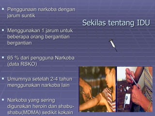  Penggunaan narkoba dengan
  jarum suntik
                                Sekilas tentang IDU
 Menggunakan 1 jarum untuk
  beberapa orang bergantian
  bergantian

 65 % dari pengguna Narkoba
  (data RSKO)

 Umumnya setelah 2-4 tahun
  menggunakan narkoba lain

 Narkoba yang sering
  digunakan heroin dan shabu-
  shabu(MDMA) sedikit kokain
 