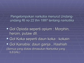 Pengelompokan narkoba menurut Undang-
  undang RI no 22 thn 1997 tentang narkotika

 Gol Opioda seperti opium : Morphin,
  heroin, putaw dll.
 Gol Koka seperti daun koka : kokain
 Gol Kanabis: daun ganja , Hashish
(Semua yang diatas dimasukan Narkotika yang
  ILEGAL)
 