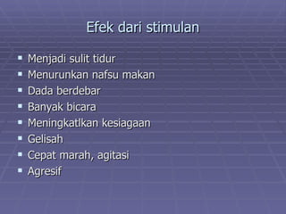 Efek dari stimulan

   Menjadi sulit tidur
   Menurunkan nafsu makan
   Dada berdebar
   Banyak bicara
   Meningkatlkan kesiagaan
   Gelisah
   Cepat marah, agitasi
   Agresif
 