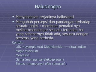 Halusinogen

 Menyebabkan terjadinya hallusinasi
 Mengubah persepsi dan pandangan terhadap
  sesuatu objek : membuat pemakai nya
  melihat/mendengar sesuatu terhadap hal
  yang sebenarnya tidak ada, sesuatu dengan
  persepsi yang berbeda.
Contoh:
  LSD =Lysergic Acid Diethylamide------ritual indian
  Magic Mushrum
  Mescaline
  Ganja (mempunyai efekdepresan)
  Ekstasi (mempunyai efek stimulan))
 