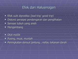 Efek dari Halusinogen

   Efek sulit diprediksi (bad trip/ good trip)
   Distorsi persepsi pendengaran dan penglihatan
   Sensasi tubuh yang aneh
   Mengambang

   Otot melilit
   Pusing, mual, muntah
   Peningkatan denyut jantung , nafas, tekanan darah
 