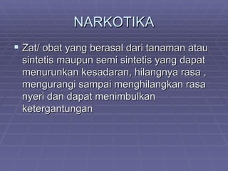 NARKOTIKA
 Zat/ obat yang berasal dari tanaman atau
 sintetis maupun semi sintetis yang dapat
 menurunkan kesadaran, hilangnya rasa ,
 mengurangi sampai menghilangkan rasa
 nyeri dan dapat menimbulkan
 ketergantungan
 