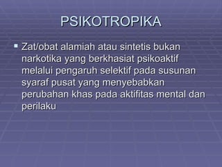 PSIKOTROPIKA
 Zat/obat alamiah atau sintetis bukan
 narkotika yang berkhasiat psikoaktif
 melalui pengaruh selektif pada susunan
 syaraf pusat yang menyebabkan
 perubahan khas pada aktifitas mental dan
 perilaku
 
