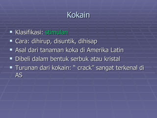 Kokain

   Klasifikasi: stimulan
   Cara: dihirup, disuntik, dihisap
   Asal dari tanaman koka di Amerika Latin
   Dibeli dalam bentuk serbuk atau kristal
   Turunan dari kokain: “ crack” sangat terkenal di
    AS
 