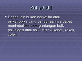 Zat adiktif
 Bahan lain bukan narkotika atau
 psikotropika yang pengunaannya dapat
 menimbulkan ketergantungan baik
 psikologis atau fisik. Mis : Alkohol , rokok,
 cofein.
 
