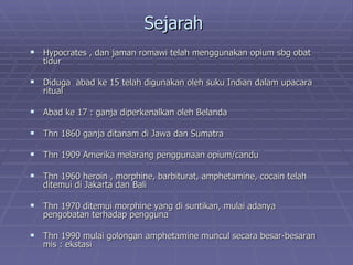 Sejarah
 Hypocrates , dan jaman romawi telah menggunakan opium sbg obat
   tidur

 Diduga abad ke 15 telah digunakan oleh suku Indian dalam upacara
   ritual

 Abad ke 17 : ganja diperkenalkan oleh Belanda

 Thn 1860 ganja ditanam di Jawa dan Sumatra

 Thn 1909 Amerika melarang penggunaan opium/candu

 Thn 1960 heroin , morphine, barbiturat, amphetamine, cocain telah
   ditemui di Jakarta dan Bali

 Thn 1970 ditemui morphine yang di suntikan, mulai adanya
   pengobatan terhadap pengguna

 Thn 1990 mulai golongan amphetamine muncul secara besar-besaran
   mis : ekstasi
 