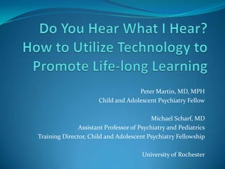 Do You Hear What I Hear?How to Utilize Technology to Promote Life-long Learning Peter Martin, MD, MPH Child and Adolescent Psychiatry Fellow Michael Scharf, MD Assistant Professor of Psychiatry and Pediatrics Training Director, Child and Adolescent Psychiatry Fellowship University of Rochester 