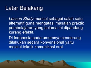 Latar Belakang Lesson Study  muncul sebagai salah satu alternatif guna mengatasi masalah praktik pembelajaran yang selama ini dipandang kurang efektif.  Di Indonesia pada umumnya cenderung dilakukan secara konvensional yaitu melalui teknik komunikasi oral.  