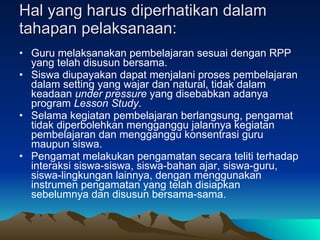 Hal yang harus diperhatikan dalam tahapan pelaksanaan: Guru melaksanakan pembelajaran sesuai dengan RPP yang telah disusun bersama.  Siswa diupayakan dapat menjalani proses pembelajaran dalam setting yang wajar dan natural, tidak dalam keadaan  under pressure  yang disebabkan adanya program  Lesson Study .  Selama kegiatan pembelajaran berlangsung, pengamat tidak diperbolehkan mengganggu jalannya kegiatan pembelajaran dan mengganggu konsentrasi guru maupun siswa.  Pengamat melakukan pengamatan secara teliti terhadap interaksi siswa-siswa, siswa-bahan ajar, siswa-guru, siswa-lingkungan lainnya, dengan menggunakan instrumen pengamatan yang telah disiapkan sebelumnya dan disusun bersama-sama.  