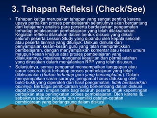 3. Tahapan Refleksi (Check/See) Tahapan ketiga merupakan tahapan yang sangat penting karena upaya perbaikan proses pembelajaran selanjutnya akan bergantung dari ketajaman analisis para perserta berdasarkan pengamatan terhadap pelaksanaan pembelajaran yang telah dilaksanakan. Kegiatan refleksi dilakukan dalam bentuk diskusi yang diikuti seluruh peserta Lesson Study yang dipandu oleh kepala sekolah atau peserta lainnya yang ditunjuk. Diskusi dimulai dari penyampaian kesan-kesan guru yang telah mempraktikkan pembelajaran, dengan menyampaikan komentar atau kesan umum maupun kesan khusus atas proses pembelajaran yang dilakukannya, misalnya mengenai kesulitan dan permasalahan yang dirasakan dalam menjalankan RPP yang telah disusun. Selanjutnya, semua pengamat menyampaikan tanggapan atau saran secara bijak terhadap proses pembelajaran yang telah dilaksanakan ( bukan terhadap guru yang bersangkutan ). Dalam menyampaikan saran-saranya, pengamat harus didukung oleh bukti-bukti yang diperoleh dari hasil pengamatan,  tidak berdasarkan opininya . Berbagai pembicaraan yang berkembang dalam diskusi dapat dijadikan umpan balik bagi seluruh peserta untuk kepentingan perbaikan atau peningkatan proses pembelajaran. Oleh karena itu, sebaiknya seluruh peserta pun memiliki catatan-catatan pembicaraan yang berlangsung dalam diskusi. 
