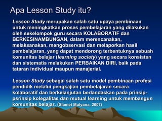 Apa Lesson Study itu? Lesson Study  merupakan salah satu upaya pembinaan untuk meningkatkan proses pembelajaran yang dilakukan oleh sekelompok guru secara KOLABORATIF dan BERKESINAMBUNGAN, dalam merencanakan, melaksanakan, mengobservasi dan melaporkan hasil pembelajaran, yang dapat mendorong terbentuknya sebuah komunitas belajar ( learning society ) yang secara konsisten dan sistematis melakukan PERBAIKAN DIRI, baik pada tataran individual maupun manajerial.  Lesson Study  sebagai salah satu model pembinaan profesi pendidik melalui pengkajian pembelajaran secara kolaboratif dan berkelanjutan berlandaskan pada prinsip-psrinsip kolegalitas dan mutual learning untuk membangun komunitas belajar. ( Slamet Mulyana, 2007)   