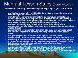 Manfaat Lesson Study  (Caterine Lewis ) Memberikan keuntungan dan kesempatan kepada para guru untuk dapat:  memikirkan secara lebih teliti lagi tentang tujuan, materi tertentu yang akan dibelajarkan kepada siswa,  memikirkan secara mendalam tentang tujuan-tujuan pembelajaran untuk kepentingan masa depan siswa, misalnya tentang arti penting sebuah persahabatan, pengembangan perspektif dan cara berfikir siswa, serta kegandrungan siswa terhadap ilmu pengetahuan,  mengkaji tentang hal-hal terbaik yang dapat digunakan dalam pembelajaran melalui belajar dari para guru lain (peserta atau partisipan  Lesson Study ),  belajar tentang isi atau materi pelajaran dari guru lain sehingga dapat menambah pengetahuan tentang apa yang harus diberikan kepada siswa,  mengembangkan keahlian dalam mengajar, baik pada saat merencanakan maupun selama berlangsungnya kegiatan pembelajaran,  membangun kemampuan melalui pembelajaran kolegial, dalam arti para guru bisa saling belajar tentang apa-apa yang dirasakan masih kurang, baik tentang pengetahuan maupun keterampilannya dalam membelajarkan siswa, dan  mengembangkan “ The Eyes to See Students ” ( kodomo wo miru me ), dalam arti dengan dihadirkannya para pengamat (obeserver), pengamatan tentang perilaku belajar siswa bisa semakin detail dan jelas.  