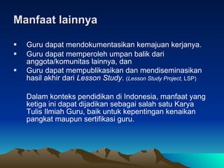 Manfaat lainnya Guru dapat mendokumentasikan kemajuan kerjanya.  Guru dapat memperoleh umpan balik dari anggota/komunitas lainnya, dan  Guru dapat mempublikasikan dan mendiseminasikan hasil akhir dari  Lesson Study .  ( Lesson Study Project,  LSP)  Dalam konteks pendidikan di Indonesia, manfaat yang ketiga ini dapat dijadikan sebagai salah satu Karya Tulis Ilmiah Guru, baik untuk kepentingan kenaikan pangkat maupun sertifikasi guru.  