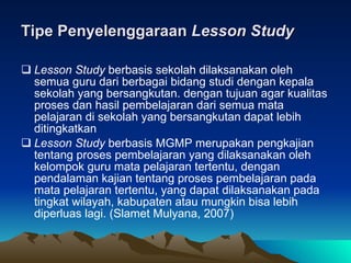 Tipe Penyelenggaraan  Lesson Study Lesson Study  berbasis sekolah dilaksanakan oleh semua guru dari berbagai bidang studi dengan kepala sekolah yang bersangkutan. dengan tujuan agar kualitas proses dan hasil pembelajaran dari semua mata pelajaran di sekolah yang bersangkutan dapat lebih ditingkatkan Lesson Study  berbasis MGMP merupakan pengkajian tentang proses pembelajaran yang dilaksanakan oleh kelompok guru mata pelajaran tertentu, dengan pendalaman kajian tentang proses pembelajaran pada mata pelajaran tertentu, yang dapat dilaksanakan pada tingkat wilayah, kabupaten atau mungkin bisa lebih diperluas lagi. (Slamet Mulyana, 2007)  