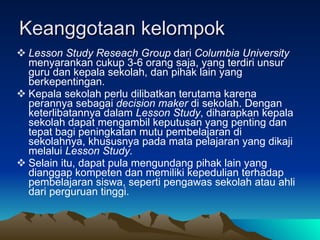 Keanggotaan kelompok Lesson Study Reseach Group  dari  Columbia University  menyarankan cukup 3-6 orang saja, yang terdiri unsur guru dan kepala sekolah, dan pihak lain yang berkepentingan.  Kepala sekolah perlu dilibatkan terutama karena perannya sebagai  decision maker  di sekolah. Dengan keterlibatannya dalam  Lesson Study , diharapkan kepala sekolah dapat mengambil keputusan yang penting dan tepat bagi peningkatan mutu pembelajaran di sekolahnya, khususnya pada mata pelajaran yang dikaji melalui  Lesson Study.   Selain itu, dapat pula mengundang pihak lain yang dianggap kompeten dan memiliki kepedulian terhadap pembelajaran siswa, seperti pengawas sekolah atau ahli dari perguruan tinggi.  