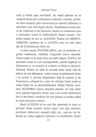 Miháiló Toma
total gi bolile apar inevitabil. Iar odatá apárute nu se
vindecá decát prin schimbarea radicalá a omului, printr-
un efort susfinut, prin intoarcerea la valorile sufletului gi
spiritului care sunt legile divine. intotdeauna existá qan-
se de vindecare qi de miracole, pentru cá vindecarea este
o necesitate scrisá in stráfundurile fiin,tei noastre. De-
pinde numai de noi ce ALEGEM. Pentru cá LIBERUL
ARBITRU (puterea de A ALEGE) este cel mai mare
dar de la Dumnezeu cátre om.
A treia cauzá, iNCÁir¿faREA, aÍe ca sinonime or-
goliul nemásurat, mándria exageratá (slava degartá).
Omul crede cá le poate face pe toate singur, EGOUL lui
personal creqte la cote inimaginabile, pierde legátura cu
Dumnezeu qi cu semenii qi evident cá fiinfa se dezechi-
libreazá. Pentru cá aflat in aceastá stare omul uitá de
obicei sá mai dáruiascá, voind numai sá primeascá (doar
i se cuvine !), devine disprefuitor fa!á de semeni qi de
Dumnezeu, coboará la o stare de vibrafie foarte joasá qi
iaráqi fiinfa lui se dezechilibreazá. Sfrnfii Párin1i soco-
teau MÁNDRIA (slava deqafá) pácatul cel mai mare
(este pácatul ?ngerilor cánrfi care s-au crezut dumnezei)
din el derivánd o mulfime de alte pácate ce produc páná
la urmá pierzania omului.
Dacá ALEGEM sá nu mai fim ignoranfi in ceea ce
priveqte fiinfa noastrá, atunci sigur vom gási mentori,
profesori, duhovnici, maeqtri, cáfii, etc., care ne vor in-
druma pe calea regásirii armoniei si echilibrului fiintei
t2
 