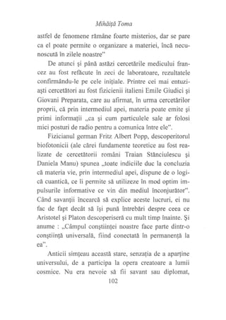 Miháüá Toma
astfel de fenomene rámáne foarte misterios, dar se pare
ca el poate permite o organizare a materiei, incá necu-
noscutá in zilele noastre"
De atunci qi páná astázi cercetárile medicului fran-
cez au fost refácute in zeci de laboratoare, rezultatele
confirmándu-le pe cele iniliale. Printre cei mai entuei-
agti cercetátori au fost f,rzicienii italieni Emile Giudici qi
Giovani Preparata, care au afirmat, in urma cercetárilor
proprii, cá prin intermediul apei, materia poate emite qi
primi informafii ,,ca qi cum particulele sale ar folosi
mici posturi de radio pentru a comunica intre ele".
Fizicianul gennan Fritz Albert Popp, descoperitorul
biofotonicii (ale cárei fundamente teoretice au fost rea-
lizate de cercetátorii románi Traian Stánciulescu gi
Daniela Manu) spunea ,,toate indiciile duc la concluzia
cá materia vie, prin intermediul apei, dispune de o logi-
cá cuanticá, ce ii permite sá utilizeze in mod optim im-
pulsurile informative ce vin din mediul inconjurátor".
Cánd savanlii incearcá sá explice aceste lucruri, ei nu
fac de fapt decát sá igi puná intrebári despre ceea ce
Aristotel gi Platon descoperiserá cu mult timp inainte. $i
anume : ,,Cámpul congtiinlei noastre face parte dintr-o
conqtiin{á universalá, fiind conectatá ln permanen!á la
ea".
Anticii simfeau aceastá stare, senzalia de a aparline
universului, de a participa la opera creatoare a lumii
cosmice. Nu era nevoie sá fii savant sau diplomat,
102
 
