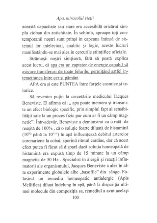 Apa, miracolul vie[ii
aceastá capacitate sau stare era accesibilá oricárui sim-
plu cioban din antichitate. in schimb, aproape tofi con-
temporanii noqtri sunt pringi in capcana intinsá de sis-
temul lor intelectual, analitic qi logic, aceste lucruri
manifestándu-se mai ales in cercurile qtiinfifice oficiale.
Strámogii noqtri simfiserá, fárá sá poatá explica
acest lucru, cá apa era un captator de energie capabil sá
asigure transferuri de toate felurile. permifánd astfel in-
teracfiunea intre cer si pámánt
APA era qi este PLINTEA intre for{ele cosmice gi te-
lurice.
Sá revenim pulin la cercetárile medicului Jacques
Beneviste. El afirma cá: ,, apa poate memora gi transmi-
te un efect biologic specific, prin simplul fapt al sensibi-
litáIii sale la un proces fizic pur cum ar fi un cámp mag-
netic". intr-adevár, Beneviste a demonstrat cu o ratá de
reuqitá de 100% , cá o solulie foarte diluatá de histaminá
(10'" pána la 10-'") in apá influenleazá debitul arterelor
coronariene la cobai, sporind ritmul cardiac, dar cá acest
efect putea fi ñcut sá dispará dacá solufia homeopatá de
histaminá era expusá timp de 15 minute la un cámp
magnetic de 50 Hz . Specialist in alergii qi reaclii infla-
matorii ale organismului, Jacques Beneviste a ales in al-
te experimente globulele albe ,,basofile" din sánge. Fo-
losind un remediu homeopatic antialergic (Apis
Mellifica) diluat indelung in apá, páná la disparilia ulti-
mei molecule din compozilia sa, remediul a avut acelaqi
103
 