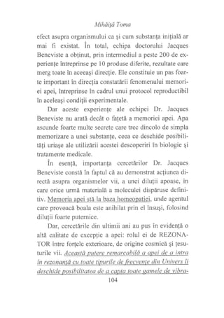 MiháiÍd Toma
efect asupra organismului ca gi cum substan{a inilialá ar
mai fi existat. in total, echipa doctorului Jacques
Beneviste a oblinut, prin intermediul a peste 200 de ex-
perienfe intreprinse pe 10 produse diferite, rezultate care
merg toate in aceeaqi direcfie. Ele constituie un pas foar-
te important in direcfia constatárii fenomenului memori-
ei apei, intreprinse in cadrul unui protocol reproductibil
in aceleaqi condilii experimentale.
Dar aceste experienje ale echipei Dr. Jacques
Beneviste nu aratá decát o fafetá a memoriei apei. Apa
ascunde foarte multe secrete care trec dincolo de simpla
memorizare a unei substanle, ceea ce deschide posibili-
táli uriaqe ale utilizárii acestei descoperiri in biologie gi
tratamente medicale.
in esenfá, importanfa cercetárilor Dr. Jacques
Beneviste constá in faptul cá au demonstrat ac{iunea di-
rectá asupra organismelor v1i, a unei dilulii apoase, in
care orice urmá materialá a moleculei dispáruse defini-
tiv. Memoria apei stá la baza homeopatiei, unde agentul
care provoacá boala este anihilat prin el insuqi, folosind
dilufii foarte puternice.
Dar, cercetárile din ultimii ani au pus in eviden!á o
altá calitate de exceplie a apei: rolul ei de REZONA-
TOR intre forlele exterioare, de origine cosmicá gi lesu-
turile vii. Aceastá putere remarcabilá a apei de a intra
ín rezonantá cu toate tipurile de frecvente din Univers ti
deschide posibilitatea de a caota taate gamele de vibra-
104
 