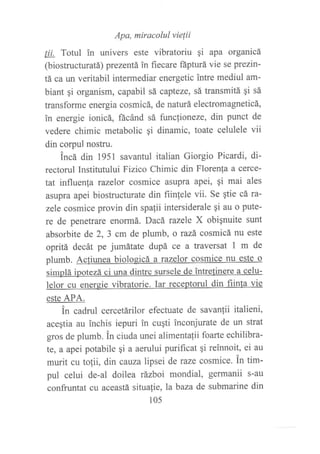 Apa, miracolul vielii
¡j! Totul in univers este vibratoriu qi apa organicá
(biostructuratá) prezentá in fiecare ñpturá vie se ptezin'
tá ca un veritabil intermediar energetic intre mediul am-
biant qi organism, capabil sá capteze, sá transmitá qi sá
transforme energia cosmicá, de naturá electromagneticá,
in energie ionicá, fácánd sá funcfioneze, din punct de
vedere chimic metabolic qi dinamic, toate celulele vii
din corpul nostru.
incá din 1951 savantul italian Giorgio Picardi, di-
rectorul Institutului Fizico Chimic din Florenfa a cerce-
tat influenf a razelor cosmice asupra apei, 9i mai ales
asupra apei biostructurate din fiinlele vii. Se qtie cá ra-
zele cosmice provin din spafii intersiderale 9i au o pute-
re de penetrare enormá. Dacá tazele X obiqnuite sunt
absorbite de 2, 3 cm de plumb, o tazá cosmicá nu este
opritá decát pe jumátate dupá ce a traversat I m de
plumb. Actiunea biologicá a razelor cosmice nu este o
simplá ipotezá ci una dintre sursele de intretinere a celu-
lelor cu enereie vibratorie. Iar receptorul din fiinla vie
este APA.
in cadrul cercetárilor efectuate de savanlii italieni,
acegtia au lnchis iepuri in cu¡ti inconjurate de un strat
gros de plumb. fn ciuda unei alimentalii foarte echilibra-
te, a apei potabile gi a aerului purif,cat qi reinnoit, ei au
murit cu tolii, din cauza lipsei de taze cosmice. in tim-
pul celui de-al doilea rázboi mondial, germanii s-au
confruntat cu aceastá situalie, La baza de submarine din
105
 