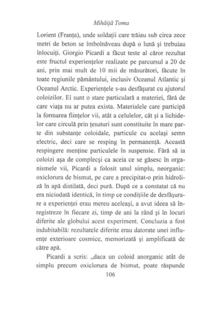 Miháiid Toma
Lorient (Franfa), unde soldafii care tráiau sub circa zece
metri de beton se imbolnáveau dupá o luná ¡i trebuiau
inlocui{i. Giorgio Picardi a fácut teste al cáror rezultat
este fructul experienfelor realizate pe parcursul a 20 de
ani, prin mai mult de 10 mii de másurátori, ñcute in
toate regiunile pámántului, inclusiv Oceanul Atlantic qi
Oceanul Arctic. Experienfele s-au desft¡urat cu ajutorul
coloizilor. Ei sunt o stare particulará a materiei, fárá de
care viata nu ar putea exista. Materialele care participá
la formarea fiinfelor vii, atát a celulelor, cát qi a lichide-
lor care circulá prin fesuturi sunt constituite in mare par-
te din substanle coloidale, particule cu acela¡i semn
electric, deci care se resping in permanen!á. Aceastá
respingere menfine particulele in suspensie. Fárá sá ia
coloizi asa de complecqi ca aceia ce se gásesc in orga-
nismele vii, Picardi a folosit unul simplu, neorganic:
oxiclorura de bismut, pe care a precipitat-o prin hidroli-
zá in apá distilatá, deci purá. Dupá ce a constatat cá nu
era niciodatá identicá, in timp ce condiliile de desffiqura-
re a experienfei erau mereu aceleaqi, a avut ideea sá in-
registreze in fiecare zi, timp de ani la ránd gi in locuri
diferite ale globului acest experiment. Concluzia a fost
indubitabilá: rezultatele diferite erau datorate unei influ-
enfe exterioare cosmice, memorizatá, ¡i amplificatá de
cátre apá.
Picardi a scris: ,,daca un coloid anorganic atát de
simplu precum oxiclorura de bismut, poate ráspunde
106
 