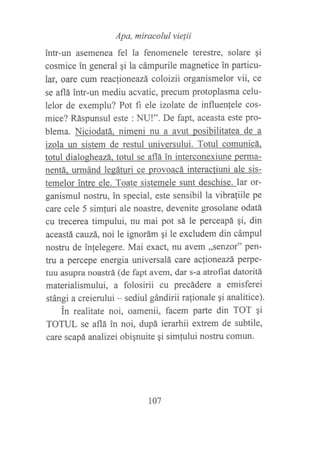 Apa, miracolul vie¡ii
intr-un asemenea fel la fenomenele terestre, solare qi
cosmice in general ¡i la cámpurile magnetice in particu-
lar, oare cum reacfioneazá coloizii organismelor vii, ce
se aflá intr-un mediu acvatic, precum protoplasma celu-
lelor de exemplu? Pot fi ele izolate de influenfele cos-
mice? Ráspunsul este : NU!". De fapt, aceasta este pro-
blema. Niciodatá. nimeni nu a avut posibilitatea de a
izola un sistem de restul universului. Totul comunicá.
totul dialogheazá. totul se aflá in interconexiune perma-
nentá. urmánd legáturi ce provoacá interacfiuni ale sis-
temelor intre ele. Toate sistemele sunt deschise. Iar or-
ganismul nostru, in special, este sensibil 1a vibraliile pe
care cele 5 simfuri ale noastre, devenite grosolane odatá
cu trecerea timpului, nu mai pot sá le perceapá qi, din
aceastá ca.uzá, noi le ignorám qi le excludem din cámpul
nostru de inlelegere. Mai exact, nu avem ,,senzor" pen-
tru a percepe energia universalá care aclioneazá perpe-
tuu asupra noastrá (de fapt avem, dar s-a attoftat datoritá
materialismului, a folosirii cu precádere a emisferei
stángi a creierului - sediul gándirii ra{ionale 9i analitice).
in realitate noi, oamenii, facem parte din TOT qi
TOTUL se aflá in noi, dupá ierarhii extrem de subtile,
care scapá analizei obignuite gi simfului nostru comun.
107
 