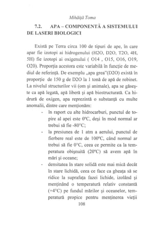MiháiÍá Toma
7.2. APA _ COMPONENTÁ A SISTEMULUI
DE LASERI BIOLOGICI
Existá pe Terra circa 100 de tipuri de ape, in care
apar fie izotopi ai hidrogenului (H2O, DzO, T2O, 4H,
5H) fie izotopi ai oxigenului ( O14 , O15, 016, O19,
O20). Proporfia acestora este variabilá in func]ie de me-
diul de referin!á. De exemplu,,apa grea"(D2O) existá in
propor,tie de 150 g de D2O la 1 toná de apá de robinet.
La nivelul structurilor vii (om gi animale), apa se gáseq-
te ca apá Legatá,, apá liberá gi apá biostructuratá. Ca hi-
drurá de oxigen, dpd reprezintá o substan|á cu multe
anomalii, dintre care menfionám:
- in raport cu alte hidrocarburi, punctul de to-
pire al apei este OoC, degi in mod normal ar
trebui sá fie -80'C;
- la presiunea de I atm a aerului, punctul de
fierbere real este de l00oC, cánd normal ar
trebui sá fie 0"C, ceea ce permite ca la tem-
peratura obiqnuitá (20"C) sá avem apá in
mári gi oceane;
- densitatea in stare solidá este mai micá decát
in stare lichidá, eeea ce face ca gheafa sá se
ridice la suprafa[a fazei lichide, izolánd gi
menlinánd o temperaturá relativ constantá
(+4"C) pe fi.urdul márilor qi oceanelor, tem-
peraturá propice pentru menfinerea viefii
108
 