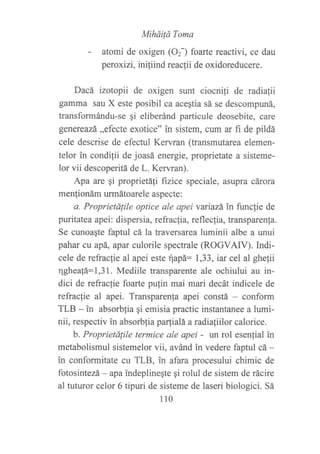 MiháiÍá Toma
- atomi de oxigen (OzJ foarte reactivi, ce dau
peroxizi, inifiind reacfii de oxidoreducere.
Dacá izotopii de oxigen srmt ciocnifi de radiafii
gamma sau X este posibil ca aceqtia sá se descompuná,
transformándu-se gi eliberánd particule deosebite, care
geuereazá,,efecte exotice" in sistem, cum ar fi de pildá
cele descrise de efectul Kervran (transmutarea elemen-
telor in condilii de joasá energie, proprietate a sisteme-
lor vii descoperitá de L. Kervran).
Apa are qi proprietáfi frzice speciale, asupra cárora
men{ionám urmátoarele aspecte:
a. Proprietdlile optice ale apei vanazá in func{ie de
puritatea apei : dispersia, refrac{ia, refl ecfia, transparen}a.
Se cunoagte faptul cá la traversarea luminii albe a unui
pahar cu apá, apar culorile spectrale (ROGVAIV). Indi-
cele de refraclie al apei este rlapá: 1,33, iar cel al ghe{ii
qghea!á:1,31. Mediile transparente ale ochiului au in-
dici de refraclie foarte pulin mai mari decát indicele de
refraclie al apei. Transparenla apei constá - conform
TLB - in absorbfia qi emisia practic instantanee a lumi-
nii, respectiv in absorblia parfialá a radialiilor calorice.
b. Proprietálile termice ale apei - un rol esenlial in
metabolismul sistemelor vii, avánd in vedere faptul cá -
in conformitate cu TLB, in afara procesului chimic de
fotosintezá - apa indeplineqte qi rolul de sistem de rácire
al tuturor celor 6 tipuri de sisteme de laseri biologici. Sá
110
 