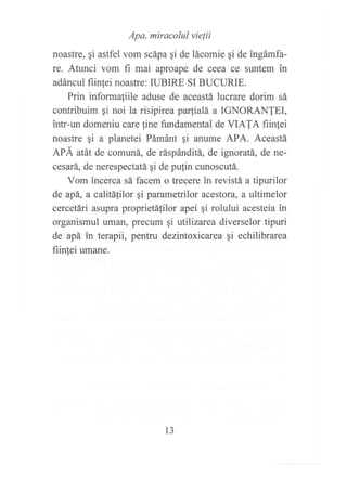 Apa, miracolul vielii
noastre, qi astfel vom scápa gi de lácomie qi de ingámfa-
re. Atunci vom fi mai aproape de ceea ce suntem in
adáncul fiinfei noastre: IUBIRE SI BUCURIE.
Prin informa{iile aduse de aceastá lucrare dorim sá
contribuim ¡i noi la risipirea paialá a IGNORANIEI,
intr-un domeniu care fine fundamental de VIAIA fiin1ei
noastre qi a planetei Pámánt gi anume APA. Aceastá
APÁ atát de comuná, de ráspánditá, de ignoratá, de ne-
cesará, de nerespectatá gi de pulin cunoscutá.
Vom incerca sá facem o trecere in revistá a tipurilor
de apá, a calitálilor gi parametrilor acestora, a ultimelor
cercetári asupra proprietáfilor apei qi rolului acesteia in
organismul uman, precum gi utilizarea diverselor tipuri
de apá in terapii, pentru dezintoxicarea gi echilibrarea
fiin,tei umane.
l3
 