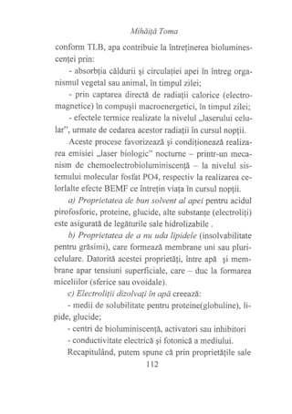 M¡háiÍá Toma
conform TLB, apa contribuie la intrelinerea biolumines-
cenfei prin:
- absorblia cáldurii gi circulafiei apei in intreg orga-
nismul vegetal sau animal, in timpul zilei;
- prin captarea directá de radiafii calorice (electro-
magnetice) in compuqii macroenergetici, in timpul zilei;
- efectele termice realizate la nivelul ,,laserului celu-
lar", urmate de cedarea acestor radiafii in cursul noplii.
Aceste procese favorizeazá qi condi{ioneazá realiza-
rea emisiei ,,laser biologic" nocfurne - prinh-un meca-
nism de chemoelechobioluminiscen!á - la nivelul sis-
temului molecular fosfat PO4, respectiv la realizarea ce-
lorlalte efecte BEMF ce intre{in viafa in cursul nop{ii.
a) Proprietatea de bun solvent al apei pentru acidul
pirofosforic, proteine, glucide, alte substanfe (electrolifi)
este asiguratá de legáturile sale hidrolizabile .
b) Proprietatea de a nu uda lipidele (insolvabilitate
pentru grásimi), care formeazá membrane uni sau pluri-
celulare. Datoritá acestei proprietáfi, intre apá gi mem-
brane apar tensiuni superficiale, care - duc la formarea
miceliilor (sferice sau ovoidale).
c) Electrolilii dizolvali ín apá creeazá:
- medii de solubilitate pentru proteine(globuline), li-
pide, glucide;
- centri de bioluminiscenfá, activatori sau inhibitori
- conductivitate electricá qi fotonicá a mediului.
Recapitulánd, putem spune cá prin proprietá{ile sale
Lt2
 