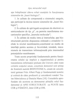 .Apa,
miracolul vielii
apa indeplineqte cáteva roluri esenfiale in funclionarea
sistemelor de,,laseri biologici":
f . in calitate de componentá a sistemului sanguin,
apa participá la rácirea tuturor sistemelor de ,,laseri bio-
logici";
2.in calitate de apá legatá acceptoare de electroni ca
semiconductor de tip ,,p", ea permite manifestarea me-
canismelor specifice,,laserului molecular";
3. in calitate de mediu intra qi intercelular, apa bio-
structuratá permite dispunerea ordonatá a cristalelor li-
chide la nivelul membranelor,constituind un mediu de
interfalá pentru acestea gi favorizánd, totodatá, meca-
nismele de transmitere informalionalá prin intermediul
potenfialelor membranare.
Toate aceste proprietáfi fundamentale pentru functi-
onarea celulei (gi implicit a organismului) qi pentru
transmiterea informaliei preluate din Univers cátre toate
celulele corpului uman, constituie domeniul noii gtiin(e
de frontierá numitá BIOFOTONICA, creatá de cercetá-
torul german Fritz Albert Popp gi fundamentatá teoretic
gi extinsá de cátre profesorii gi cercetátorii románi Tra-
ian Stánciulescu ¡i Daniela Manu [0]. Cercetárile apro-
fundate ale acestora au demonstrat gtiinfific rolul fun-
damental al APEI STRUCTURATE ca PUNTE intre
CER qi PÁUÁNT, intre CER qi OM.
113
 