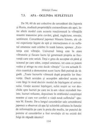7.3.
MiháiÍá Toma
APA _ OGLINDA SUFLETULUI
De 50, 60 de ani colective de cercetátori din Japonia
qi Rusia, studiazá proprietálile extraordinare ale apei, in-
tre altele modul cum aceasta reac{ioneazá la vibrafiile
noastre transmise prin cuvánt, gánd, rugáciune, emofie,
sentiment. Cercetátorul japonez Masaru Emoto, ale cá-
rui experienfe legate de apá gi interac{iunea ei cu sufle-
tul omenesc sunt celebre in toatá lumea, spunea: ,,Exis-
tenfa este vibrafie. Universul ?ntreg este in stare
vibratorie ¡i fiecare lucru igi genereazá propria sa frec-
venfá care este unicá. De¡i e greu de acceptat cá páná qi
scaunul pe care stám, corpul omenesc, tot ceea ce putem
vedea gi atinge nu este decát vibrafie" La ora actualá fi-
zica cuanticá a demonstrat acest lucru ñrá putinfá de tá-
gadá. ,,Toate lucrurile vibreazá dupá propriile lor frec-
venfe. Dacá sesizám gi acceptám adeváruI acesta ne
vom lárgi in mod decisiv modul de infelegere al univer-
sului. Grafie acestei inlelegeri, ochii noqtri se vor des-
chide spre lucruri pe care nu le-am vázut niciodatá ina-
inte, lucruri refuzate, depozitate in stráfundul congtiinlei
noastre qi care vor conferi o viafá nouá suflefului" spu-
nea M. Emoto. De-a lungul cercetárilor sale cercetátorul
japonez a observat cá apa igi schimbá calitatea in func{ie
de informafiile pe care le preia din mediu, iar punctul de
pornire al cercetárilor a fost revelalia cá nu existá doi
fulgi de západá, identici!
tt4
 