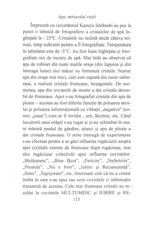 Apa, miracolul vie{ii
tmpreuná cu cercetátorul Kazuya Ishibashi au pus la
punct o tehnicá de fotografiere a cristalelor de apá in-
ghetatá la - 25'C. Cristalele nu rezistá decát cáteva mi-
nute, timp suftcient pentru a fi fotografiate. Temperatura
in laborator este de -5"C. Au fost luate inghe{ate gi foto-
grafrate mii de mostre de apá. Mai intái au observat cá
apa de robinet din toate marile orase (din Japonia gi din
intreaga lume) nici mácar nu formeazá, cristale. Numai
apa din orase mai mici, care este captatá din surse subte-
ranle, a rcalizat cristale frumoase, hexagonale. De ase-
menea, apa din izvoarele de munte a dat cristale deose-
bit de frumoase. Apoi s-au fotografiat cristale din apa de
ploaie - acestea au fost diferite funcfie de poluarea aeru-
lui ¡i poluarea informationalá cu vibrafii ,,negative" (co-
rect ,joase") eum ar fi invidie , urá, lácomie, etc. Cánd
locuitorii unui oráqel s-au rugat qi gi-au schimbat in ma-
re másurá modul de gándire, atunci qi apa de ploaie a
dat cristale frumoase. O serie intreagá de experimente
s-au efectuat pentru a se gási influen{a rugáciunii asupra
apei (cristale extrem de frumoase dupá rugáciune, mai
ales rugáciune colectivá) apoi influenfa cuvintelor:
,,Mulfumesc'o,,,Bine fácut",,,Fericire",,,Nefericire",
,,Prosfule", ,,Nll e bine", ,,Iubire gi Recunogtin{á",
,,Stres", ,,tngrijorare", etc. Interesant este cá nu a contat
limba in care s-au spus sau scris cuvintele ci informalia
transmisá de acestea. Cele mai frumoase cristale au re-
zultat la cuvintele MULJUMESC qi IUBIRE 9i RE-
115
 