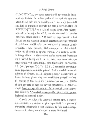 Miháifá Toma
CUNO§TIN1Á, de acea cercetátorii recomandá insis-
tent ca inainte de a bea paharul cu apá sá spunem:
MULTUMESC, iar pe vasul in care linem apa (de sticlá
sau lut) sá punem o etichetá pe care e scris IUBIRE gi
RECUNO§T[NTÁ (cu scrisul inspre apá). Apa recepfi-
oneazá informalia beneficá, se structureazá Si devine
benef,rcá organismului. Altá serie de experimente a fost
fácutá cu apá expusá undelor electromagnetice produse
de telefonul mobil, televizor, computer qi cuptor cu mi-
crounde. Toate probele, fárá excepfie, au dat cristale
uráte sau chiar nu au apárut cristale. Din miile de crista-
le fotografiate s-a observat cá acelea care sunt frumoase
au o formá hexagonalá. Adicá exact asa cum este apa
structuratá, vie, hexagonalá care hidrateazá 10006 cel:u-
lele (vezi paragraf 3.2.7 qi 3.2.8). Concluziile cercetáto-
rului japonez se referá in primul ránd la modul nostru de
gándire gi simfire, adicá: gándim pozitiv gi cultivám iu-
birea, iertarea qi recunoqtinla, ne ridicám propriile vibra-
fii, reuqim sá facem ca apa din interiorul corpului (70%)
qi apa pe care o bem sá deviná structuratá gi beneficá
vielii. Nu este asa de sreu sá fim sánátosi dacá respec-
tám si iubim APA. dacá ne respectám si ne iubim pe noi
insine si pe semenii nostri!
O serie complexá de cercetári asupra apei, a memo-
riei acesteia, a skucturii ei gi a capacitá1ii de a prelua qi
transmite informafia a fost realízatá de mai multe echipe
de cercetátori rugi de-a lungul a peste 40 de ani.
116
 