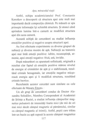 Apa, miracolul vielii
Astfel, echipa academicianului Prof. Constantin
Korotkov a descoperit cá structura apei este mult mai
importantá decát compozilia chimicá. Pe másurá ce apa
primeqte informalie iqi schimbá structura. §i atunci cánd
aprindem lumina intr-o camerá se modificá structura
apei din acea camerá.
Aceastá echipá de cercetátori au studiat influenla
emo{iilor pozitive qi negative asupra structurii apei.
Au fost efectuate experimente cu diverse grupuri de
subiecli qi diverse mostre de apá. Subieclii au transmis
apei mai intái emolii pozitive: iubire, recunoqtin!á, at-
monie, apoi emo{ii negative: fricá, urá, invidie.
Dupá másurátori cu aparaturá sofisticatá, originalá a
reniltat clar faptul cá emoliile pozitive máresc nivelul
de energie al cristalelor de apá qi o stabilizeazá, reztrl'
tánd cristale hexagonale, íar emofiile negative micAo-
rcazá energia apei qi ii modificá structura, rezultánd
cristale haotice.
Rezultatele acestor cercetári sunt similare cu cele
efectuate de Masaru Emoto. ,
Un alt g*p d-G.tátori condus de Doctor Ale-
xandru Solodilov, Membru Corespondent al Academiei
de §tiinfe a Rusiei, a studiat influenla cámpurilor mag-
netice pulsatorii de intensitáfi foarte mici (de mii de ori
mai mici decát cámpul magnetic al pámántului, similar
cu cámpul magnetic al inimii). Astfel, peptii care tráiau
intr-un bazin cu apá supusá la aceste cámpuri magnetice
tt7
 
