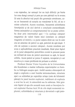 Miháilá Toma
s-au reprodus, iar urmagii lor au iegit diferifi: pe burta
lor erau dungi cenuqii gi pete pe care párinlii nu le aveau.
§i asta la absolut tofi pegtii din generafia urmátoafe, ce-
ea ce inseamná cá aceqtia au reacfionat la fel, cá au o
minte colectivá. Aceste rentltate, inseamná schimbarea
fenotipului qi de aici derivá o concluzie extraordinará:
forma animalelor qi comportamentul lor se poate schim-
ba doar prin intermediul apei ! Cu aceleagi cámpuri
magnetice de valori foarte mici (similare cu cámpul
magnetic al inimii), s-a putut separa dintr-un vas in care
era un amestec de petrol cu apá, petrolul de apá dupá 5
zile de actiune a acestor cámpuri. Aceste rezultate pot
avea o aplicabilitate practicá imediatá, fiind gtiut faptul
cá in jurul cámpurilor petrolifere existá in prezent peste
un miliard de tone de petrol amestecat cu apá, in lacuri
oribile. Acest petrol ar putea fi separat, recuperat gi s-ar
rezolva qi o mare problemá de poluare a solului.
Profesor Doctor Victor Inyushin de la Universitatea
din Kazahstan a studiat influenla experienfelor cu bom-
be cu hidrogen asupra apei. Astfel acesta a descoperit cá
dupá o explozie a unei bombe termonucleare, structura
apei s-a schimbat pe suprafe{e uriage (sute de kilometri
pátrali) in jurul locului exploziei, indiferent cá explozia
a avut loc la sol, in atmosferá sau in subteran. Mai grav
este faptul cá apa din aceastá mare zoná ce inconjura lo-
cul exploziei fluctua incá 30 de zile dupá momentul ex-
ploziei, schimbándu-qi structura gi devenind o apá pato-
118
 
