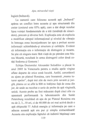 Apa, miracolul vielii
logicá (bolnavá).
La oamenii care foloseau aceastá apá ,,bolnavá"
apárea un conflict intre aceasta qi apa structuratá din
creier (creierul este 85% apá), care a dat drept reniltat
lipsa voinjei fundamentale de a trái (tendinfá de sinuci-
dere), precum qi diverse boli. Explicalia este cá explozia
a modificat cámpul informalional gi nivelul de vibra{ie
in intreaga zona inconjurátoare iar apa a preluat aceste
informafii schimbándu-gi structura gi calitáfile. Evident
cá informafia era o informalie de distrugere gi moarte.
Se qtie cá singura mare fárá via!á de pe pámánt este Ma-
rea Moartá, reztútatá in urma distrugerii celor douá ce-
táli Sodoma qi Gomora !
Echipa Doctorului Alexander Solodilov a plecat in
anul 2005 in Venezuela pentru a studia apele virgine
aflate departe de orice zoná locuitá. Astfel, cercetátorii
au ajuns pe platoul Roraima, care inseamná ,,mama tu-
turor apelor", dupá trei zile de mers prin savaná 9i jwt-
glá, platou ce se aflá la 800 m inálfime fa!á de zona din
jur, de unde au recoltat o serie de probe de apá virginalá,
unicá. Aceste probe au fost másurate dupá cinci zile cu
aparaturá performantá la laboratoarele din Sankt
Petersburg rezultánd cá apa de pe Platoul Roraima era
nu de 2,3,..10 ori, ci de 40.000 de ori mai activá decát o
apá obignuitá !!! Adicá energia qi informalia pe care o
aducea aceastá apá era pur $i simplu extraordinará!
Aceasta era explicalia faptului cá indienii bágtinagi care
tt9
 