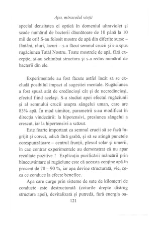 Apa, miracolul vielii
special densitatea ei opticá in domeniul ultraviolet gi
scade numáruI de bacterii dáunátoare de l0 páná la 10
mii de ori! S-au folosit mostre de apá din diferite surse -
fántáni, ráuri, lacuri - s-a fácut semnul crucii qi s-a spus
rugáciunea Tatál Nostru. Toate mostrele de apá, fárá ex-
cepfie, gi-au schimbat structura gi s-a redus numárul de
bacterii din ele.
Experimentele au fost ftcute astfel incát sá se ex-
cludá posibilul impact al sugestiei mentale. Rugáciunea
a fost spusá atát de credinciogi cát qi de necredincioqi,
efectul fiind acelaqi. S-a studiat apoi efectul rugáciunii
¡i al semnului crucii asupra sángelui uman, care are
83oA apá. in mod uimitor, parametrii s-au modificat in
direcfia vindecárii: la hipotensivi, presiunea sángelui a
crescut, iar la hipertensivi a scázut.
Este foarte important ca semnul crucii sá se facá in-
grüit qi corect, adicá ñrá grabá, qi sá se atingá punctele
corespunzátoare - centrul frunlii, plexul solar gi umerii,
in caz contrar experimentele au demonstrat cá nu apar
rezultate pozitive ! Explicafia purificárii máncárii prin
binecuvántare qi rugáciune este cá aceasta conline apá in
procent de 70 - 90 yo, iar apa devine structuratá, vie, ce-
ea ce conduce la efecte benefice.
Apa care curge prin sisteme de sute de kilometri de
conducte este destructuratá (coturile drepte distrug
structura apei), devitalizatá qi putredá, furá energia oa-
121
 