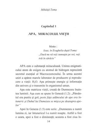 Mihdilá Toma
Capitohrl l
APA, MTRACOLULVTE!'II
Motto:
Iisus, ín Evaghelia dupó Toma:
,,Dacd nu vd veli cunoaste pe voi, veli
trái ín sárdcie"
APA este o substantá miraculoasá. Unirea enigmati-
cului atom de oxigen cu atomul de hidrogen reprezintá
secretul esenlial al Macrocosmosului. tn urma acestei
uniri a apárut marele laborator de producere gi reprodu-
cere a vie,tii: I{2O. Apa primeqte energie qi informalie
din univers qi o transmite in organismul uman.
Apa este matricea vielii, creatá de Dumnezeu inain-
tea luminii. Aqa cum se spune fir Genezá (1.2):,,Pámán-
tul era pustiu qi gol; peste fa{a adáncului de ape era tn-
tuneric Si Duhul lui Dumezeu se misca pe deasupro ape-
lor"
Apoi in Geneza (1.5) este scris: ,,Dumnezeut a numit
lumina zi, iar intunericul l-a numit noapte. Astfel a fost
o seara, apoi a fost o diminea{á; aceast¿ a fost ziua in-
14
 