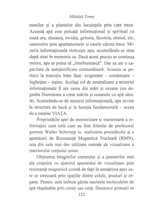 Míháüá Toma
menilor gi a plantelor din locuinlele prin care trece.
Aceastá apá este poluatá informafional gi spiritual cu
toatá ura, ráutatea, invidia, gelozia,lácomia, stresul, etc.,
oamenilor prin apartamentele si casele cárora trece. Mi-
zeria informafionalá otráveqte apa, acumulándu-se strat
dupá strat in memoria sa. Dacá acest proces ar continua
mereu, apa ar putea sá ,,innebuneascá". Dar ea are o ca-
pacitate de autopurificare extraordinará. Aceasta se pe-
trece la tranzi{ia intre faze: evaporare - condensare -
inghelare - topire. Acelagi rol de neutralizare a mizeriei
informalionale il are sarea din mári qi oceane (nu de-
geaba Dumnezeu a creat mfuile gi oceanele cu apá sára-
tá). Scuturándu-se de mizeria informafionalá, apa revine
la structura de bazá qi la functia fundamentalá - aceea
de a sus{ine VIAIA.
Proprietá{ile apei de memorizare gi transmitere a in-
forma{iei sunt cele care au fost folosite de profesorul
gennan Walter Schempp la realizarea procedeului qi a
aparaturii de Rezonan!á Magneticá Nucleará (RMN),
una din cele mai des utilizate metode de vintalizare a
interiorului corpului uman.
Oblinerea imaginilor creierului qi a fesuturilor moi
ale corpului cu ajutorul aparatului de vizualizare prin
rezonan!á magneticá constá de fapt in urmárirea apei ca-
re se strecoará prin spaliile dintre celule, tesuturi qi or-
gane. Pentru asta trebuie gásite nucleele moleculelor de
apá ráspándite prin creier sau corp. Deoarece protonii se
r22
 