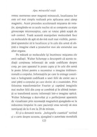Apa, miracolul vie¡ii
rotesc asemenea unor magnefi minusculi, localizarea lor
este cel mai simph realizatá prin aplicarea unui cámp
magnetic. Acest procedeu accelereazá miqcarea de rota-
!ie, ajungándu-se ca acele nuclee sá se comporte ca nigte
giroscoape microscopice, care se rotesc páná scapá de
sub control. Toatá aceastá manipulare moleculará face
ca moleculele de apá sá deviná mult mai vizibile, permi-
fánd aparatului sá le localizeze gi in cele din urmá sá ob-
finá o imagine clará, a fesuturilor moi ale creierului sau
altor organe.
Pe másurá ce moleculele iqi incetinesc migcarea ele
emit radia{ii. Walter Schempp a descoperit cá aceste ra-
diafii conlineau informalii de unde codificate despre
co¡p, pe care aparatul le poate capta;i in cele din urmá
le poate folosi pentru a reconstrui o imagine tridimen-
sionalá a corpului. Informafiile pe care le extrage consti-
tuie o hologramá codificatá a unei felii de creier sau a
unei pá4i a corpului pe care dorim sá o examinám. Prin
folosirea transformárilor Fourier gi captánd imaginile
mai multor felii din corp se combiná gi in ultimá instan-
já se transformá aceste informafii intr-o imagine opticá.
Walter Schempp a dezvoltat gi a perfeclionat aparatele
de vizualizare prin rezonantá magneticá ajungándu-se la
reducerea timpului in care pacienlii erau nevoifi sá stea
nemigcali dela4 ore la 2A de minute.
El qi-a denumit teoria ,,holografie cuanticá" scriind
gi o carte despre aceasta, ajungánd o autoritate mondialá
123
 