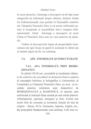 MiháiÍá Toma
in acest domeniu. Schempp a descoperit cá de fapt toate
categoriile de informalii despre obiecte, inclusiv forma
lor tridimensionalá, erau purtate in fluctua{iile cuantice
ale Cámpului Punctului Zero gi cá aceste informafii pu-
teau fi recuperate qi reasamblate intr-o imagine tridi-
mensionalá. Adicá Schempp a descoperit cá acest
Cámp al Punctultti Zerc este un vast rezervor de amin-
tiri.
Vedem cá descoperirile legate de proprietáfile mira-
culoase ale apei incep sá apará in avalangá in ultimi ani
qi suntem siguri cá ele vor continua.
7.4. APE INFORMATE SI STRUCTURATE
7,4,I. APA INFORMATA PRIN BIORE.
ZONANTÁ
^,In ultimii 20-30 ani, cercetárile gi rezultatele ob{inu-
te de colective de cercetátori in domeniul frzicii cuantice,
al concep{iei holistice gi holografice a Universului, al
Conqtiinlei gi Cámpului Punctului Zero, au avut ca re-
zultate practice realizarea unor dispozitive de
BIOREZONANTÁ 9i RADIONICÁ, in special, care
analizeazá, gi trateazá fiinla umaná pe mai multe planuri:
informafional, spiritual, energetic qi f,rzic. Existá mai
multe linii de cercetare qi inventicá, funclie de tara de
origine - Rusia, SUA, Germania, Japonia, Anglia, etc.,
dar principiile fundamentale sunt aceleaqi. Cele mai cu-
124
 