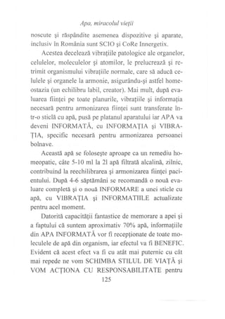Apa, miracolul vielii
noscute qi ráspándite asemenea dispozitive gi aparate,
inclusiv in Románia sunt SCIO gi CoRe Innergetix.
Acestea deceleazá vibraliile patologice ale organelor,
celulelor, moleculelor gi atomilor, le prelucreazá qi re-
trimit organismului vibraliile normale, ca.re sá aducá ce-
lulele gi organele la armonie, asigurándu-qi astfel home-
ostazia (un echilibru labil, creator). Mai mult, dupá eva-
luarea fiinfei pe toate planurile, vibraliile gi informafia
necesará pentru armonizarea fiin1ei sunt transferate in-
tr-o sticlá cu apá, pusá pe platanul aparatului iar APA va
deveni INFORMATÁ, cu INFORMAJIA qi VIBRA-
JIA, specific necesará pentru armonizarea persoanei
bolnave.
Aceastá apá se foloseqte aproape ca un remediu ho-
meopatic, cáte 5-10 ml la 2l apá filtratá alcaliná, zilnic,
contribuind la reechilibrarea gi armonizarea fiinlei paci-
entului. Dupá 4-6 sáptámáni se recomandá o nouá eva-
luare completá qi o nouá INFORMARE a unei sticle cu
apá, cu VIBRAJIA qi INFORMATIILE actualizate
pentru acel moment.
Datoritá capacitá1ii fantastice de memorare a apei gi
a faptului cá suntem aproximativ 1006 apá, informafiile
din APA INFORMATÁ vor fi recepfionate de toate mo-
leculele de apá din organism, iar efectul va fi BENEFIC.
Evident cá acest efect va fi cu atát mai puternic cu cát
mai repede ne vom SCHIMBA STILUL DE VIA!Á qi
VOM ACTIONA CU RESPONSABILITATE pentru
125
 