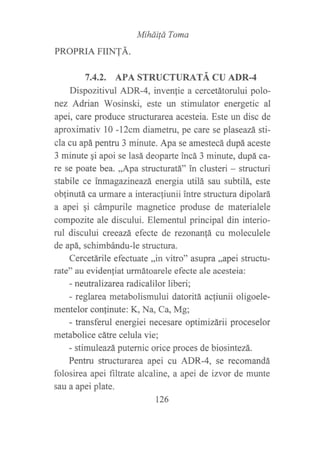 MiháiÍá Toma
PROPRIA FIINTÁ.
7.4.2. APA STRUCTURATÁ CU ADR.4
Dispozitivul ADR-4, invenlie a cercetátorului polo-
nez Adrian Wosinski, este un stimulator energetic al
apei, care produce structurarea acesteia. Este un disc de
aproximativ l0 -12cm diametru, pe care se plaseazá sti-
cla cu apá pentru 3 minute. Apa se amestecá dupá aceste
3 minute gi apoi se lasá deoparte ?ncá 3 minute, dupá ca-
re se poate bea. ,,Apa structuratá" in clusteri - structuri
stabile ce inmagazineazá, energia utilá sau subtilá, este
oblinutá ca urmare a interacliunii intre structura dipolará
a apei qi cámpurile magnetice produse de materialele
compozite ale discului. Elementul principal din interio-
rul discului creeazá, efecte de rezonanfá cu moleculele
de apá, schimbándu-le structura.
Cercetárile efectuate ,,in vitro" asupra ,,apei structu-
rate" au eviden{iat urmátoarele efecte ale acesteia:
- neutralizarea radicalilor liberi;
- reglarea metabolismului datoritá acfiunii oligoele-
mentelor confinute: K, Na, Ca, Mg;
- transferul energiei necesare optimizfuii proceselor
metabolice cátre celula vie;
- stimuleazá puternic orice proces de biosintezá.
Pentru strucfurarea apei cu ADR-4, se recomandá
folosirea apei filtrate alcaline, a apei de izvor de munte
sau a apei plate.
t?6
 