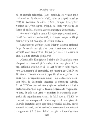 Mihdüá Toma
zá in energie tahionicá (sunt particule cu viteze mult
mai mari decát viteza luminii), care este apoi transfor-
matá ?n frecvenle de cátre CESO (Cámpuri Energetice
Subtile de Organizare), creándu-se toate varietáfile de
forme qi in flrnal materia care este energie condensatá.
Aceastá energie a punctului zero impregneazá tottil,
existá in cantitate nelimitatá, e absolut inepuizabilá qi
conline intregul potenlial al formei perfecte.
Cercetátorul german Hans Nieper descria tahionul
drept forma de energie uqor contractatá sau acea stare
virtualá care incearcá sá deviná particulá. Ea existá la
granila dintre energie qi materie.
,,Cámpurile Energetice Subtile de Organizare srurt
cámpuri care creeazá gi in acelaqi timp energizeazá for-
ma- qablon a sistemelor vii. CESO existá in toate aspec-
tele continuumului energetic. Pe másurá ce CESO ies
din starea virtualá, ele sunt capabile sá se organizeze la
orice nivel al organismului uman - de la structura celu-
lará páná la sistemele organice gi corpurile subtile.
Acest CESO rezoneazá cu energia nelimitatá a stárii vir-
tuale, transportánd-o prin diverse sisteme de fragmenta-
re care, in cele din urmá o transferá in cámpurile ener-
getice ale organismului uman. in felul acesta, CESO re-
zoneazá cu complexul minte-co1p qi il energizeazá.
Energia punctului zero este omniprezentá; agadar, intr-o
anumitá másurá, noi rezonám in permanenfá cu aceastá
energie cosmicá. Intensificánd energia tahionicá in viala
128
 